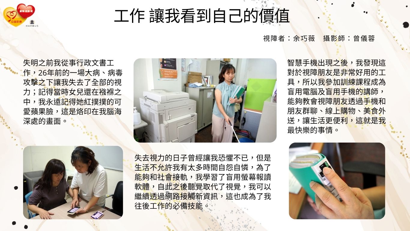 失明之前我從事行政文書工作，26年前的一場大病讓我失去了全部的視力，生活不允許我有太多時間自怨自憐，我學習了盲用螢幕報讀軟體，讓我可以繼續透過網路接觸新資訊、不要跟社會脫軌，這也成為了我工作的必備技能