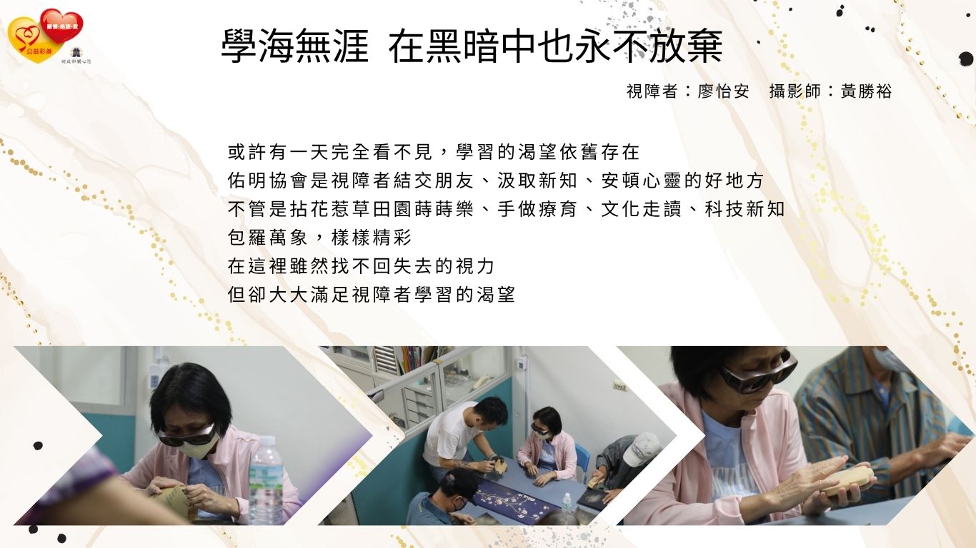 或許有一天完全看不見，學習的渴望依舊存在 佑明協會是視障者結交朋友、汲取新知、安頓心靈的好地方 不管是拈花惹草田園蒔蒔樂、手做療育、文化走讀、科技新知 包羅萬象，樣樣精彩