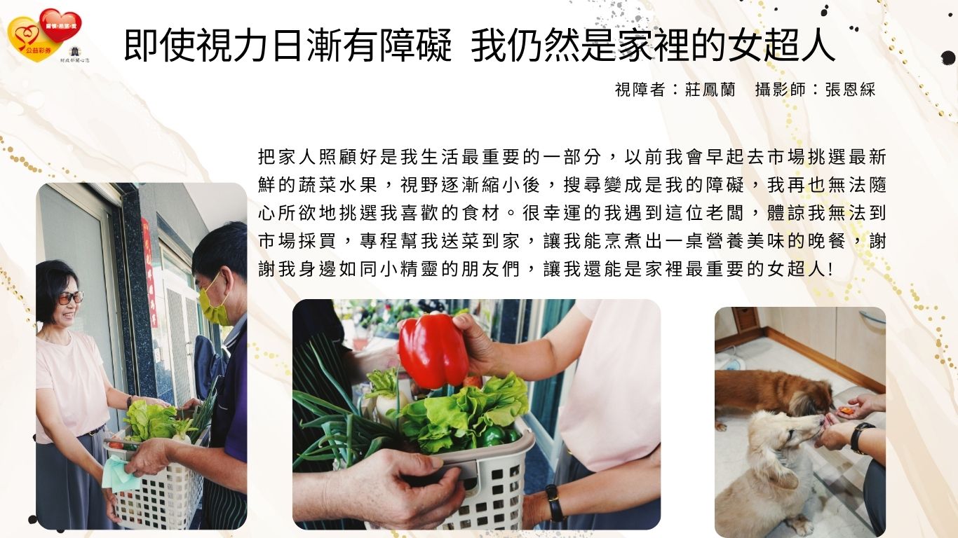 把家人照顧好是我生活最重要的一部分，以前我會早起去市場挑選最新鮮的蔬菜水果，視野逐漸縮小後，搜尋變成是我的障礙，我再也無法隨心所欲地挑選我喜歡的食材。